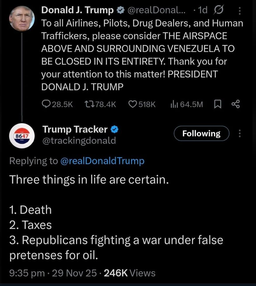 Social media post:
Donald J. Trump @realDonaldTrump
To all Airlines, Pilots, Drug Dealers, and Human
Traffickers, please consider THE AIRSPACE
ABOVE AND SURROUNDING VENEZUELA TO
BE CLOSED IN ITS ENTIRETY. Thank you for
your attention to this matter! PRESIDENT
DONALD J. TRUMP

Trump Tracker @trackingdonald

Replying to @realDonaldTrump
Three things in life are certain.
1. Death
2. Taxes
3. Republicans fighting a war under false
pretenses for oil.
9:35 pm . 29 Nov 25 . 246K
