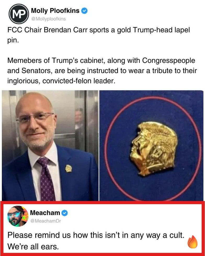 Social media post:
Molly Ploofkins @Mollyploofkins
FCC Chair Brendan Carr sports a gold Trump-head lapel
pin (actual picture included). Members of Trump's cabinet, along with Congresspeople
and Senators, are being instructed to wear a tribute to their
inglorious, convicted-felon leader.


Meacham @MeachamDr
Please remind us how this isn't in any way a cult.
We're all ears.