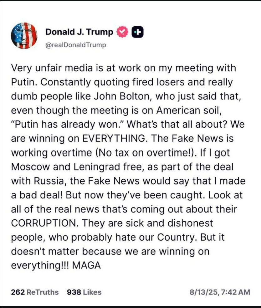 Social media post: 
Donald J. Trump
@realDonaldTrump
Very unfair media is at work on my meeting with
Putin. Constantly quoting fired losers and really
dumb people like John Bolton, who just said that,
even though the meeting is on American soil,
"Putin has already won." What's that all about? We
are winning on EVERYTHING. The Fake News is
working overtime (No tax on overtime!). If I got
Moscow and Leningrad free, as part of the deal
with Russia, the Fake News would say that I made
a bad deal! But now they've been caught. Look at
all of the real news that's coming out about their
CORRUPTION. They are sick and dishonest
people, who probably hate our Country. But it
doesn't matter because we are winning on
everything !!! MAGA

8/13/25, 7:42 AM
