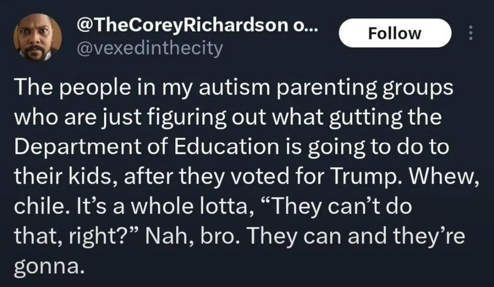 Social media post:
@TheCoreyRichardson @vexedinthecity
The people in my autism parenting groups
who are just figuring out what gutting the
Department of Education is going to do to
their kids, after they voted for Trump. Whew,
chile. It's a whole lotta, "They can't do
that, right?" Nah, bro. They can and they're
gonna.
