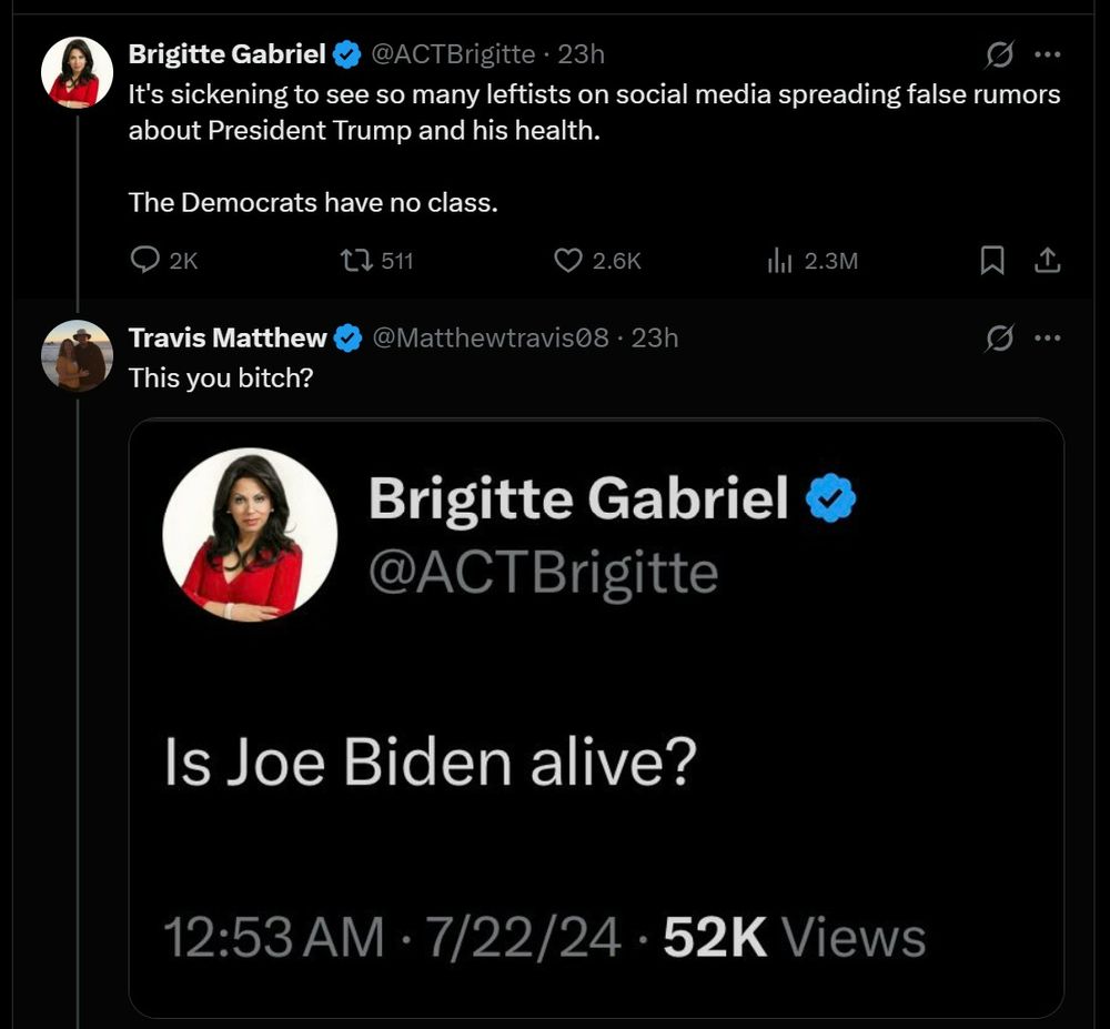 Social media post @ACTBrigitte . 23h It's sickening to see so many leftists on social media spreading false rumors about President Trump and his health. The Democrats have no class. Travis Matthew This you bitch? Brigitte Gabriel @ACTBrigitte Is Joe Biden alive? 12:53 AM · 7/22/24 · 52K Views