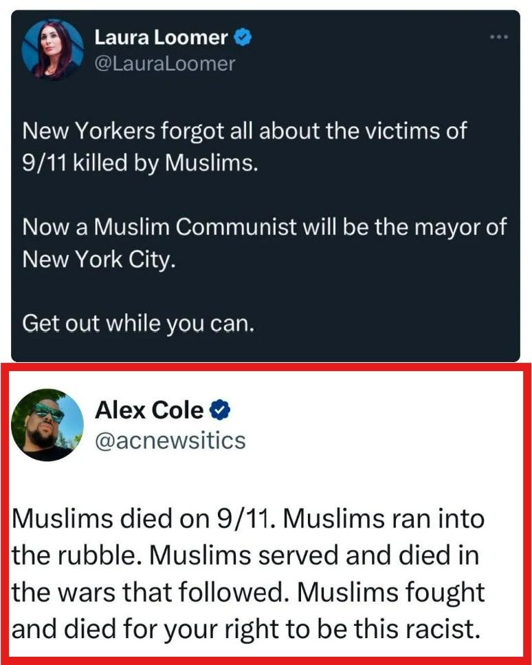 Social media post: Laura Loomer @LauraLoomer New Yorkers forgot all about the victims of 9/11 killed by Muslims. Now a Muslim Communist will be the mayor of New York City. Get out while you can. Alex Cole @acnewsitics Muslims died on 9/11. Muslims ran into the rubble. Muslims served and died in the wars that followed. Muslims fought and died for your right to be this racist. 