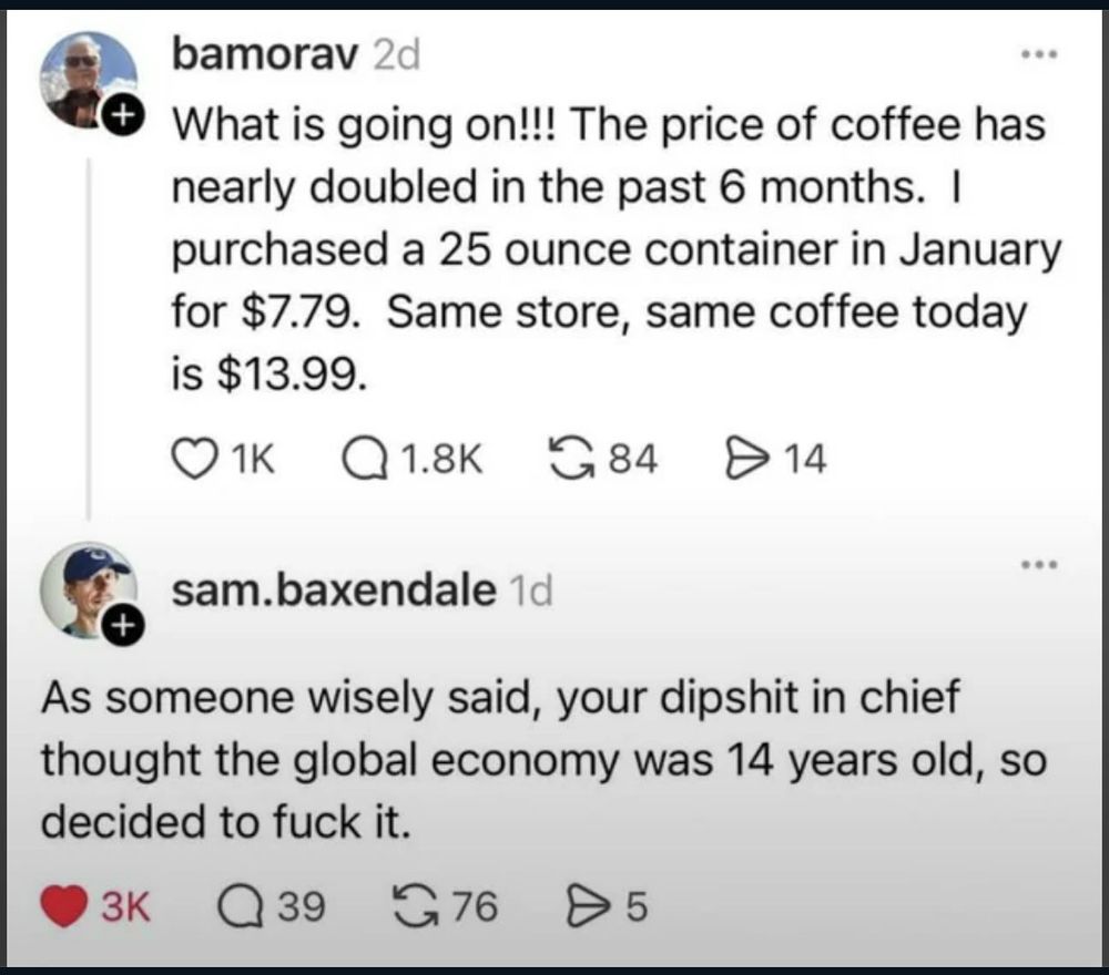 Social media post:

bamorav
What is going on !!! The price of coffee has
nearly doubled in the past 6 months. I
purchased a 25 ounce container in January
for $7.79. Same store, same coffee today
is $13.99.


sam.baxendale

As someone wisely said, your dipshit in chief
thought the global economy was 14 years old, so
decided to fuck it.