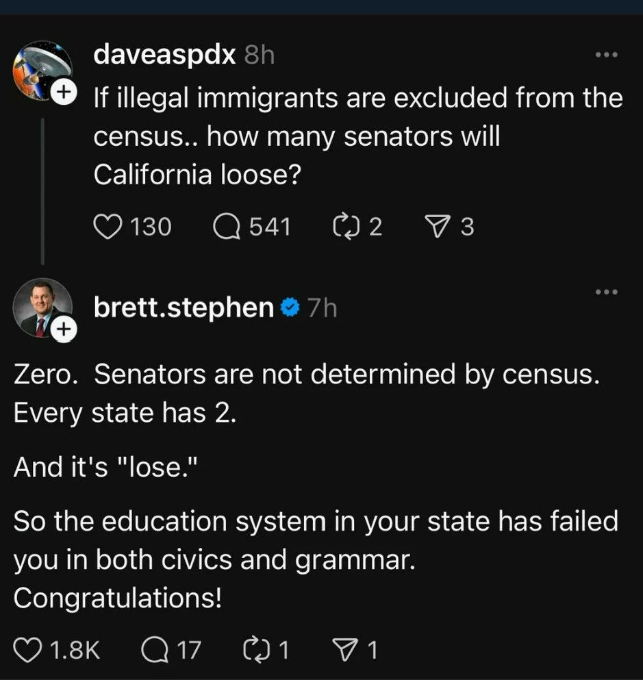 Social media post:

daveaspdx
If illegal immigrants are excluded from the
census .. how many senators will
California loose?


brett.stephen

Zero. Senators are not determined by census.
Every state has 2.

And it's "lose."

So the education system in your state has failed
you in both civics and grammar.
Congratulations!
