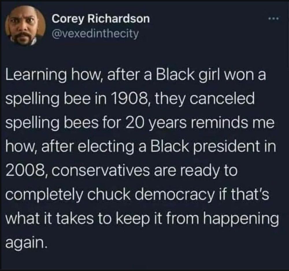 Social media post commentary:

Corey Richardson
@vexedinthecity

Learning how, after a Black girl won a spelling bee in 1908, they canceled spelling bees for 20 years reminds me how, after electing a Black president in 2008, conservatives are ready to completely chuck democracy if that's what it takes to keep it from happening again.
