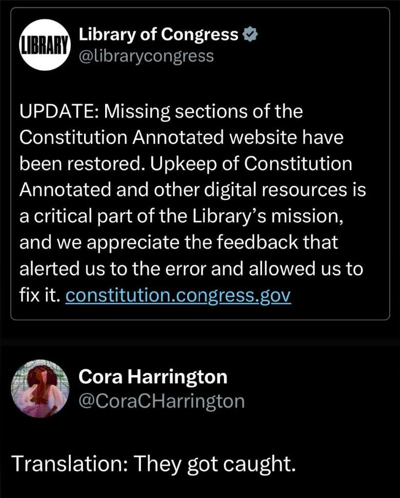 Social media post:

Library of Congress
@librarycongress

UPDATE: Missing sections of the
Constitution Annotated website have
been restored. Upkeep of Constitution
Annotated and other digital resources is
a critical part of the Library's mission,
and we appreciate the feedback that
alerted us to the error and allowed us to
fix it. constitution.congress.gov

Cora Harrington
@CoraCHarrington

Translation: They got caught.