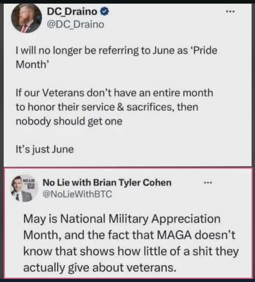 Social media post:

DC Draino
@DC Draino

I will no longer be referring to June as 'Pride
Month'

If our Veterans don't have an entire month
to honor their service & sacrifices, then
nobody should get one

It's just June

No Lie with Brian Tyler Cohen
@NoLieWithBTC

May is National Military Appreciation
Month, and the fact that MAGA doesn't
know that shows how little of a shit they
actually give about veterans.