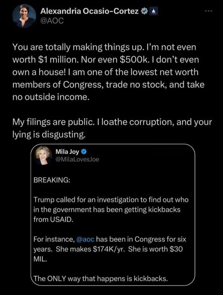 Social media post:

Alexandria Ocasio-Cortez
@AOC

You are totally making things up. I'm not even
worth $1 million. Nor even $500k. I don't even
own a house! I am one of the lowest net worth
members of Congress, trade no stock, and take
no outside income.

My filings are public. I loathe corruption, and your
lying is disgusting.

Mila Joy
@MilaLovesJoe

BREAKING:

Trump called for an investigation to find out who
in the government has been getting kickbacks
from USAID.

For instance, @aoc has been in Congress for six
years. She makes $174K/yr. She is worth $30
MIL.

The ONLY way that happens is kickbacks.