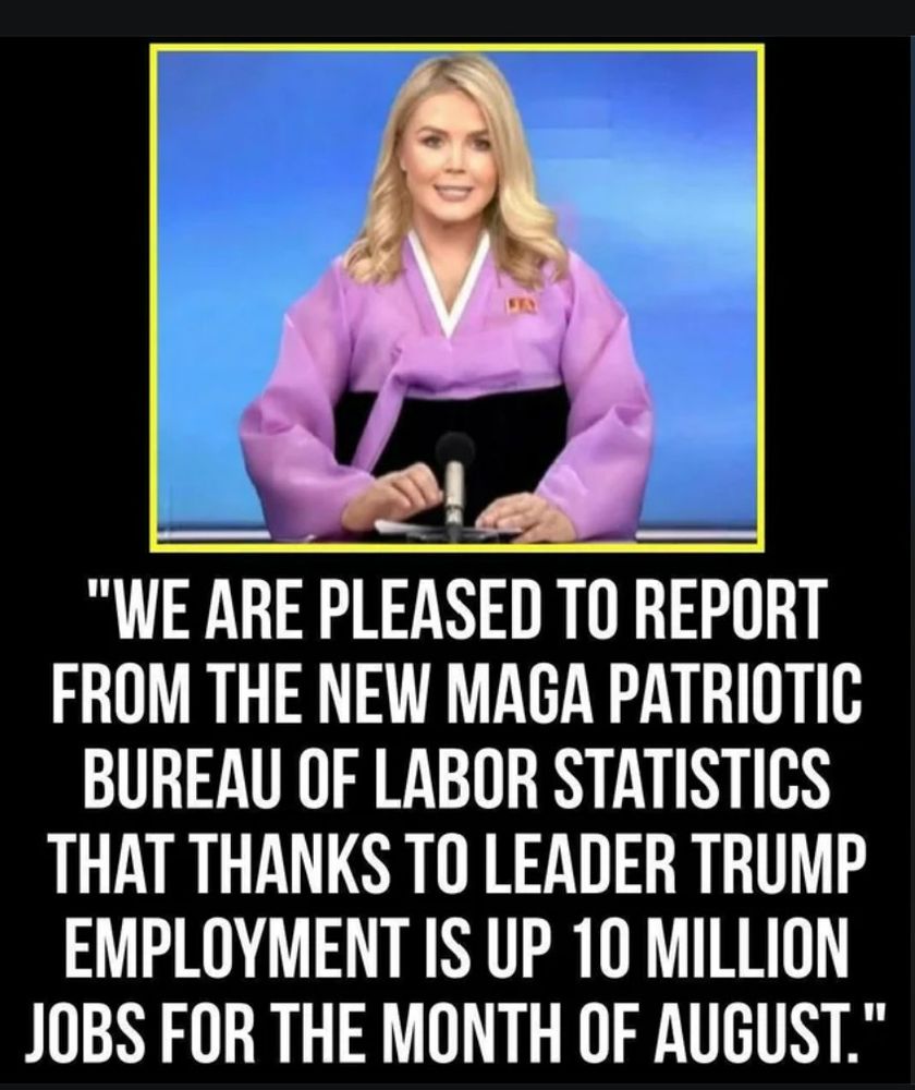Meme post:
Picture of Karoline Leavitt in a North Korea style news presentation. She says: "WE ARE PLEASED TO REPORT
FROM THE NEW MAGA PATRIOTIC
BUREAU OF LABOR STATISTICS
THAT THANKS TO LEADER TRUMP
EMPLOYMENT IS UP 10 MILLION
JOBS FOR THE MONTH OF AUGUST."