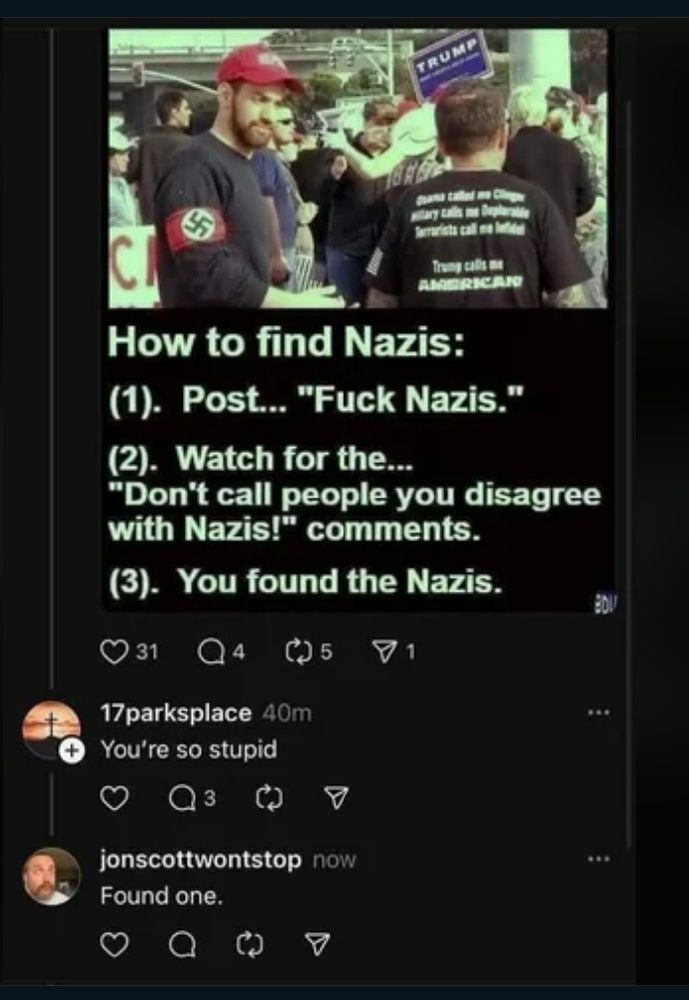 Social media post:

jonscottwontstop
How to find Nazis:
(1). Post ... "Fuck Nazis."
(2). Watch for the ...
"Don't call people you disagree
with Nazis!" comments.
(3). You found the Nazis.

Q4

17parksplace
You're so stupid

jonscottwontstop
Found one.
