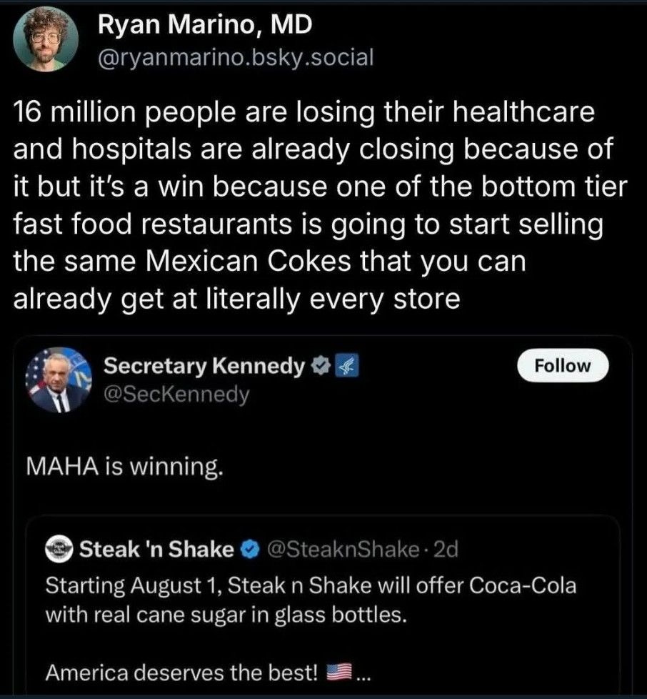 Social media post:

Ryan Marino, MD
@ryanmarino.bsky.social

16 million people are losing their healthcare
and hospitals are already closing because of
it but it's a win because one of the bottom tier
fast food restaurants is going to start selling
the same Mexican Cokes that you can
already get at literally every store

Secretary Kennedy
@SecKennedy

MAHA is winning.

@SteaknShake
Starting August 1, Steak n Shake will offer Coca-Cola
with real cane sugar in glass bottles.
