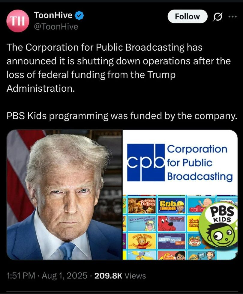 Social media post:

ToonHive
@ToonHive

The Corporation for Public Broadcasting has
announced it is shutting down operations after the
loss of federal funding from the Trump
Administration. PBS Kids programming was funded by the company.