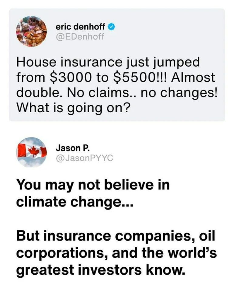 Social media post:

@EDenhoff
House insurance just jumped
from $3000 to $5500 !!! Almost
double. No claims .. no changes!
What is going on?


@JasonPYYC
You may not believe in
climate change ...
But insurance companies, oil
corporations, and the world's
greatest investors know.