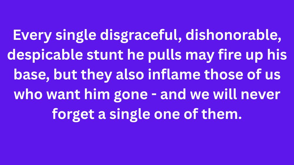 Meme: Every single disgraceful, dishonorable, despicable stunt he pulls may fire up his base, but they also inflame those of us who want him gone - and we will never forget a single one of them.