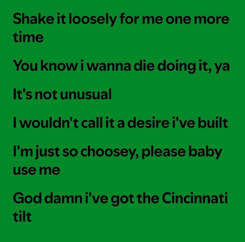 shake it loosely for me one more time
you know i wanna die doing it, ya
it's not unusual
i wouldn't call it a desire i've built 
i'm just so choosey, please baby use me
god damn i've got the Cincinnati tilt