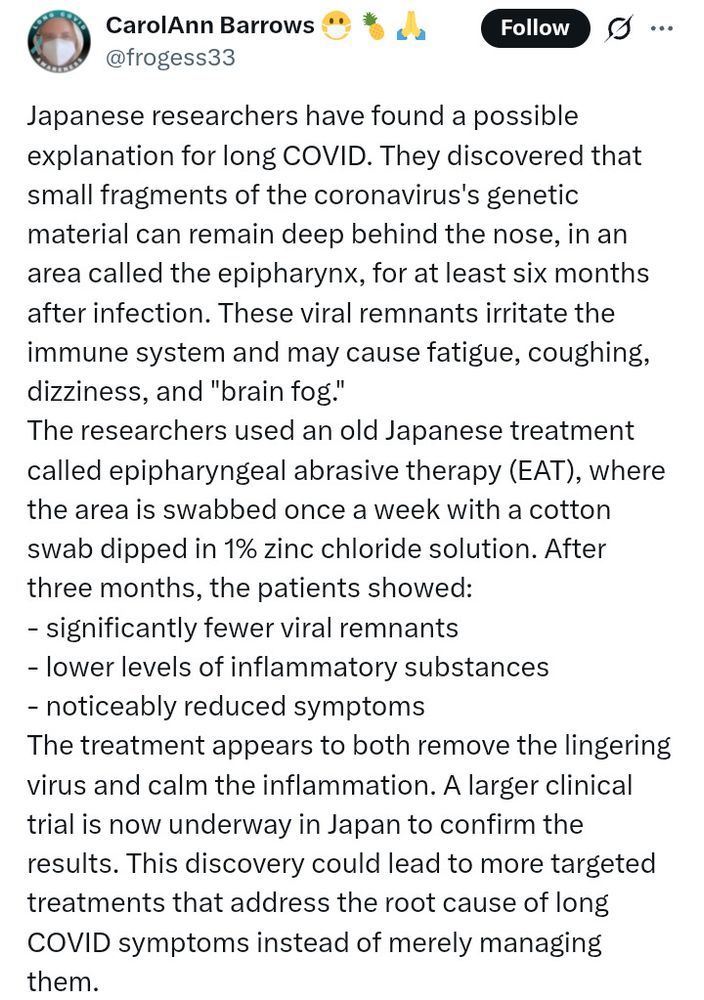 A Twitter post by CarolAnn Barrows @frogess33.
"Japanese researchers have found a possible explanation for long COVID. They discovered that small fragments of the coronavirus's genetic material can remain deep behind the nose, in an area called the epipharynx, for at least six months after infection. These viral remnants irritate the immune system and may cause fatigue, coughing, dizziness, and "brain fog."
The researchers used an old Japanese treatment called epipharyngeal abrasive therapy (EAT), where the area is swabbed once a week with a cotton swab dipped in 1% zinc chloride solution. After three months, the patients showed:
- significantly fewer viral remnants
- lower levels of inflammatory substances
- noticeably reduced symptoms
The treatment appears to both remove the lingering virus and calm the inflammation. A larger clinical trial is now underway in Japan to confirm the results. This discovery could lead to more targeted treatments that address the root cause of long COVID symptoms instead of merely managing them."