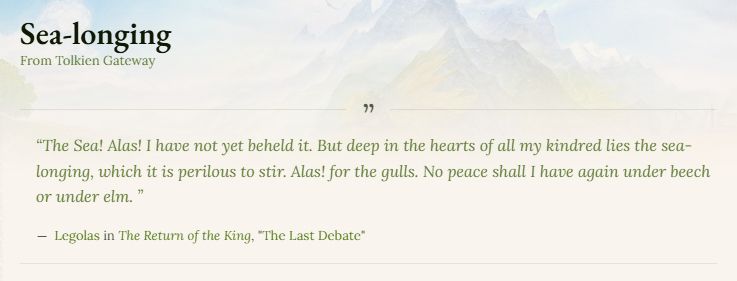 The Sea! Alas! I have not yet beheld it. But deep in the hearts of all my kindred lies the sea-longing, which it is perilous to stir. Alas! for the gulls. No peace shall I have again under beech or under elm. 

Legolas in The Return of the King, "The Last Debate"