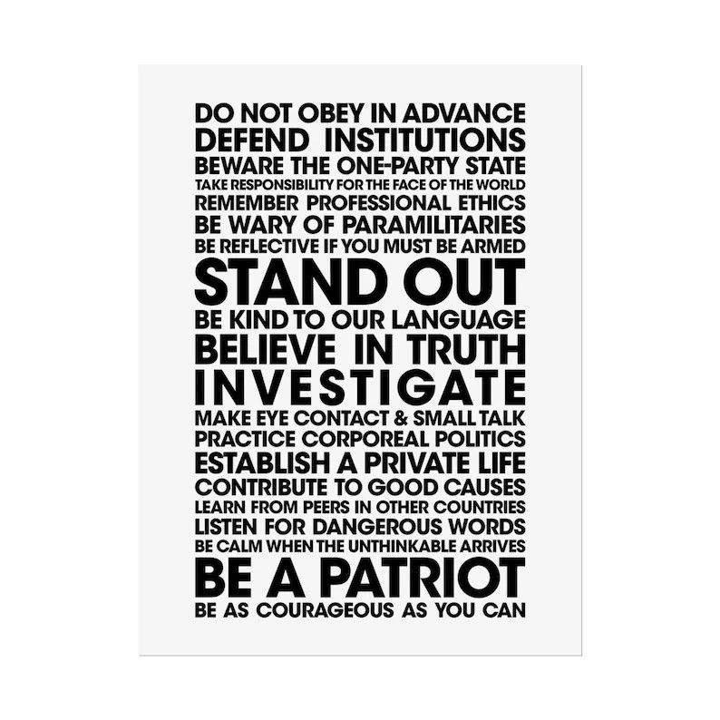 Do not obey in advance. Defend institutions. Beware the one party state. Take responsibility for the face of the world. Remember professional ethics. Be wary of paramilitaries. Be reflective if you must be armed. Stand out. Be kind to our language. Believe in truth. Investigate. Make eye contact and small talk. Practice corporeal politics. Establish a private life. Contribute to good causes. Learn from peers in other countries. Listen for dangerous words. Be calm when the unthinkable arrives. Be a Patriot. Be as courageous as you can.