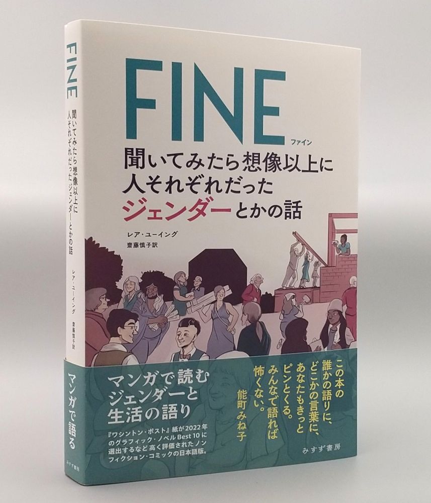 『FINE 聞いてみたら想像以上に人それぞれだったジェンダーとかの話』の写真。帯には以下の文章が書かれている。

マンガで読むジェンダーと生活の語り

『ワシントン・ポスト』紙が2022年のグラフィック・ノベルBest10に選出するなど高く評価されたノンフィクション・コミックの日本語版

この本の誰かの語りに、
どこかの言葉に、あなたもきっとピンとくる。
みんなで語れば怖くない。
能町みね子