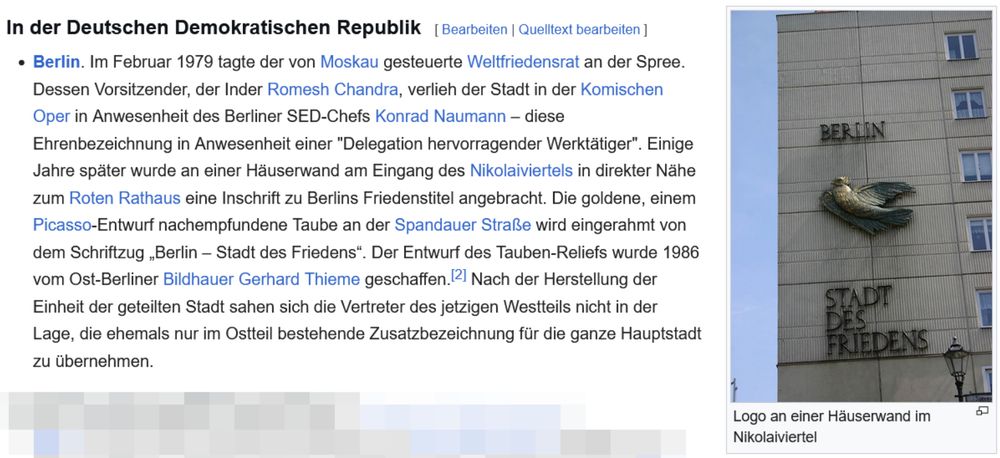 Wikipedia-Ausschnitt:
Berlin. Im Februar 1979 tagte der von Moskau gesteuerte Weltfriedensrat an der Spree. Dessen Vorsitzender, der Inder Romesh Chandra, verlieh der Stadt in der Komischen Oper in Anwesenheit des Berliner SED-Chefs Konrad Naumann – diese Ehrenbezeichnung in Anwesenheit einer "Delegation hervorragender Werktätiger". Einige Jahre später wurde an einer Häuserwand am Eingang des Nikolaiviertels in direkter Nähe zum Roten Rathaus eine Inschrift zu Berlins Friedenstitel angebracht. Die goldene, einem Picasso-Entwurf nachempfundene Taube an der Spandauer Straße wird eingerahmt von dem Schriftzug „Berlin – Stadt des Friedens“. Der Entwurf des Tauben-Reliefs wurde 1986 vom Ost-Berliner Bildhauer Gerhard Thieme geschaffen.[2] Nach der Herstellung der Einheit der geteilten Stadt sahen sich die Vertreter des jetzigen Westteils nicht in der Lage, die ehemals nur im Ostteil bestehende Zusatzbezeichnung für die ganze Hauptstadt zu übernehmen.
