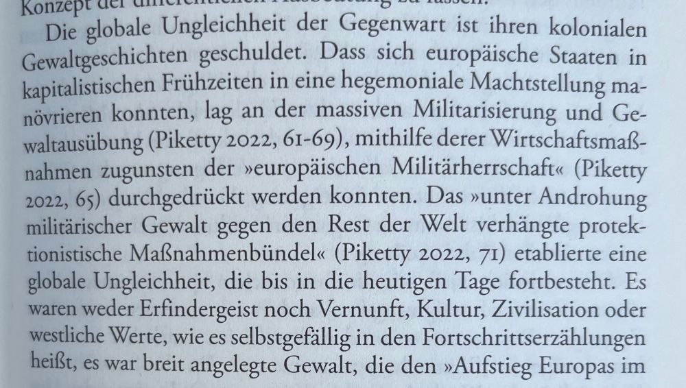 auszug aus einem buch: „Konzept der carer
Die globale Ungleichheit der Gegenwart ist ihren kolonialen Gewaltgeschichten geschuldet. Dass sich europäische Staaten in kapitalistischen Frühzeiten in eine hegemoniale Machtstellung manövrieren konnten, lag an der massiven Militarisierung und Ge-waltausübung (Piketty 2022, 61-69), mithilfe derer Wirtschaftsmaß-nahmen zugunsten der »europäischen Militärherrschaft« (Piketty 2022, 65) durchgedrückt werden konnten. Das »unter Androhung militärischer Gewalt gegen den Rest der Welt verhängte protek-tionistische Maßnahmenbündel« (Piketty 2022, 71) etablierte eine globale Ungleichheit, die bis in die heutigen Tage fortbesteht. Es waren weder Erfindergeist noch Vernunft, Kultur, Zivilisation oder westliche Werte, wie es selbstgefällig in den Fortschrittserzählungen heißt, es war breit angelegte Gewalt, die den »Aufstieg Europas im“