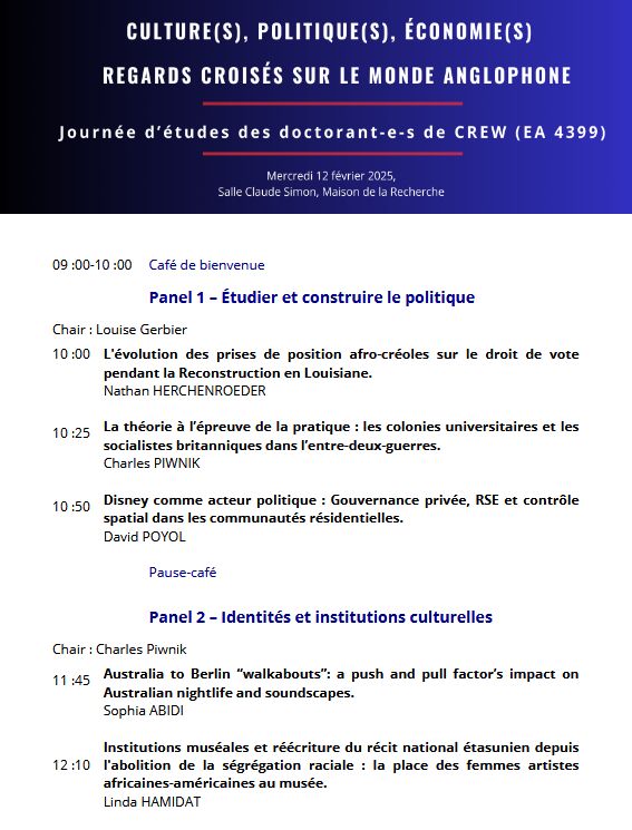 Programme, journée d'études organisée par les doctorant.es de CREW (UR 4399), Université Sorbonne Nouvelle : 
09 :00-10 :00 Café de bienvenue
Panel 1 – Étudier et construire le politique
Chair : Louise Gerbier
10 :00 L'évolution des prises de position afro-créoles sur le droit de vote
pendant la Reconstruction en Louisiane.
Nathan HERCHENROEDER
10 :25 La théorie à l’épreuve de la pratique : les colonies universitaires et les
socialistes britanniques dans l’entre-deux-guerres.
Charles PIWNIK
10 :50 Disney comme acteur politique : Gouvernance privée, RSE et contrôle
spatial dans les communautés résidentielles.
David POYOL
Pause-café
Panel 2 – Identités et institutions culturelles
Chair : Charles Piwnik
11 :45 Australia to Berlin “walkabouts”: a push and pull factor’s impact on
Australian nightlife and soundscapes.
Sophia ABIDI
12 :10
Institutions muséales et réécriture du récit national étasunien depuis
l'abolition de la ségrégation raciale : la place des femmes artistes
africaines-américaines au musée.
Linda HAMIDAT
12 :35 La collection éditoriale comme unité d'étude du passage de littérature :
exemple de Terres d'Amérique.
Julie NOUVION
13 :00-14 :30 Pause déjeuner
Panel 3 – Politique(s) et perception(s) du conflit
Chair : Sophia Abidi
14 :30 The personal is political: narrating personal experiences of ‘the
Troubles’ in Northern Ireland, between individual storytelling and the
politics of memory.
Louise GERBIER
14 :55 L’« Habiter » dans le conflit nord-irlandais, définition d’un concept et ses
applications.
Lise AUGOT
15 :20 Le Black Panther Party et l’IRA Provisoire : la construction des images
politiques et culturelles de révolutionnaires anti-impérialistes dans une
perspective transnationale.
Hafsa ASKAR
Moment convivial
