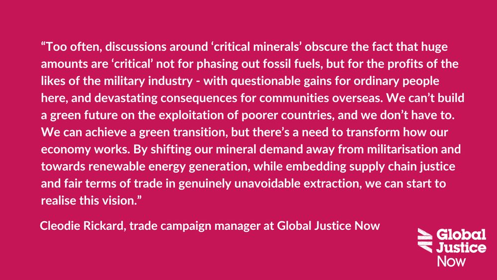 Text reads: “Too often, discussions around ‘critical minerals’ obscure the fact that huge amounts are ‘critical’ not for phasing out fossil fuels, but for the profits of the likes of the military industry - with questionable gains for ordinary people here, and devastating consequences for communities overseas. We can’t build a green future on the exploitation of poorer countries, and we don’t have to.  
We can achieve a green transition, but there’s a need to transform how our economy works. By shifting our mineral demand away from militarisation and towards renewable energy generation, while embedding supply chain justice and fair terms of trade in genuinely unavoidable extraction, we can start to realise this vision.” - Cleodie Rickard, trade campaign manager at Global Justice Now