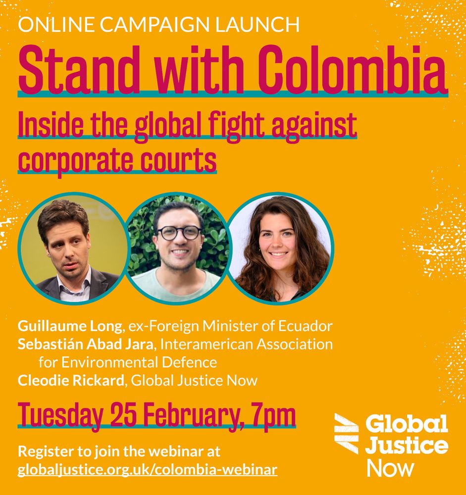 Text reads: ONLINE CAMPAIGN LAUNCH. Stand with Colombia. Inside the global fight against corporate courts. Guillame Long, ex Foreign Minister of Ecuador. Sebastian Abad Jara, Interamerican Association for Environmental Defence. Cleodie Rickard, Global Justice Now. 

Tuesday 25 February, 7pm. Reigister to join the webinar at globaljustice.org.uk/colombia-webinar