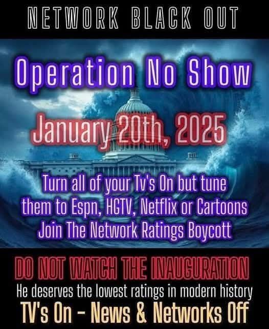 NETWORK BLACK OUT - Operation No Show - January 20th, 2025 Turn all of your Tv's On but tune them to Espn, HGTV, Netflix or Cartoons Join The Network Ratings Boycott DO NOT WATCH THE INAUGURATION He deserves the lowest ratings in modern history TV's On - News & Networks Off