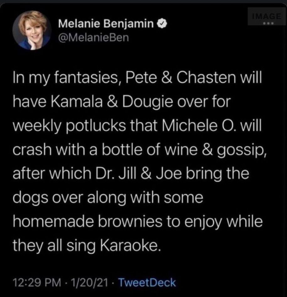 In my fantasies, Pete & Chasten will have Kamala & Dougoe over for weekly potlucks that Michele O. will crash with a bottle of wind & gossip, after which Dr. Jill & Joe bring the dogs over along with some homemade brownies to enjoy while they all sing Karaoke. 