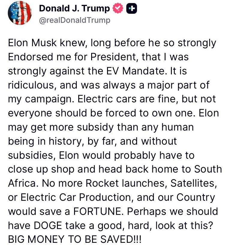 Donald Trump on truth social just last night: 

Elon Musk knew, long before he so strongly Endorsed me for President, that
strongly against the EV Mandate. It is ridiculous, and was always a major part of campaign. Electric cars are fine, but not everyone should be forced to own one. Elon may get more subsidy than any human being in history, by far, and without subsidies, Elon would probably have to close up shop and head back home to South Africa. No more Rocket launches, Satellites, or Electric Car Production, and our Country would save a FORTUNE. Perhaps we should have DOGE take a good, hard, look at this? BIG MONEY TO BE SAVED!