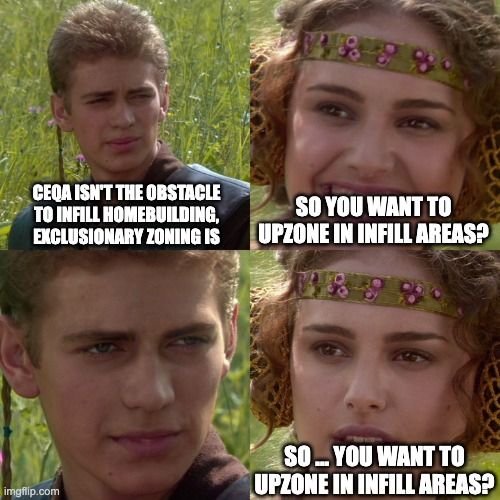 Anakin/Padmé meme.

Anakin: CEQA isn't the obstacle to infill homebuilding, exclusionary zoning is.

Padmé, smiling: So you want to upzone in infill areas?

Anakin: [Blank stare]

Padmé: So ... you want to upzone in infill areas?