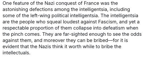 One feature of the Nazi conquest of France was the astonishing defections among the intelligentsia, including some of the left-wing political intelligentsia. The intelligentsia are the people who squeal loudest against Fascism, and yet a respectable proportion of them collapse into defeatism when the pinch comes. They are far-sighted enough to see the odds against them, and moreover they can be bribed—for it is evident that the Nazis think it worth while to bribe the intellectuals.