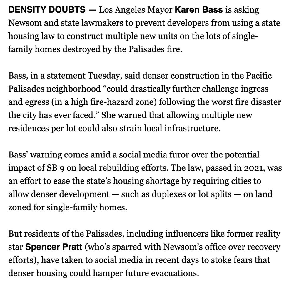 DENSITY DOUBTS — Los Angeles Mayor Karen Bass is asking Newsom and state lawmakers to prevent developers from using a state housing law to construct multiple new units on the lots of single-family homes destroyed by the Palisades fire.

Bass, in a statement Tuesday, said denser construction in the Pacific Palisades neighborhood “could drastically further challenge ingress and egress (in a high fire-hazard zone) following the worst fire disaster the city has ever faced.” She warned that allowing multiple new residences per lot could also strain local infrastructure.

Bass’ warning comes amid a social media furor over the potential impact of SB 9 on local rebuilding efforts. The law, passed in 2021, was an effort to ease the state’s housing shortage by requiring cities to allow denser development — such as duplexes or lot splits — on land zoned for single-family homes.

But residents of the Palisades, including influencers like former reality star Spencer Pratt (who’s sparred with Newsom’s office over recovery efforts), have taken to social media in recent days to stoke fears that denser housing could hamper future evacuations.