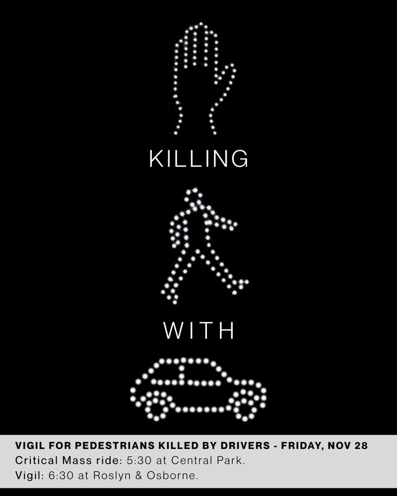 Stop killing pedestrians with cars.
Vigil for pedestrians killed by drivers, Friday November 28. 
Critical Mass ride 5:30 at Central Park.
Vigil 6:30 at Roslyn/osborne 