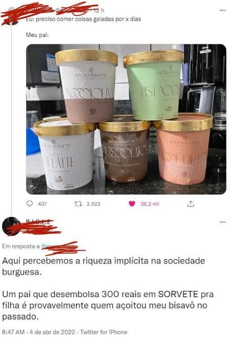 print do Twitter em dois posts, sendo o primeiro:

"Eu: preciso comer coisas geladas por x dias

Meu pai:" (seguida de uma foto com 5 potes de sorvete da Bacio di Latte)

e o segundo post:

"Aqui percebemos a riqueza implícita na sociedade burguesa.

Um pai que desembolsa 300 reais em SORVETW pra filha é provavelmente quem açoitou meu bisavô no passado."

