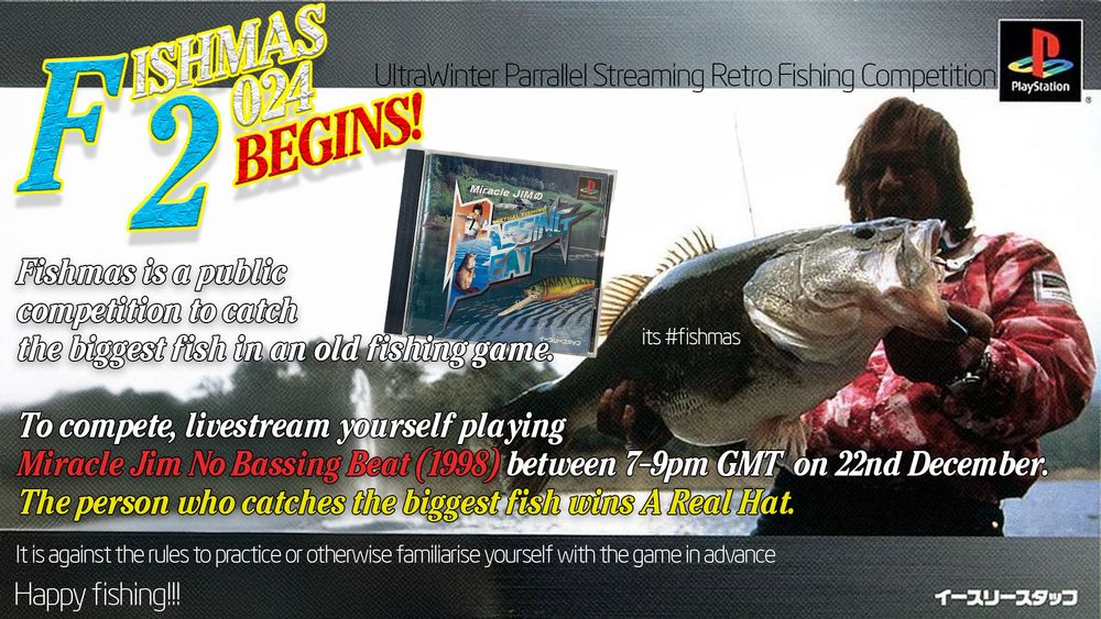 A poster promoting Fishmas using promotional art from Miracle Jim's Bassing Beat in a maximalist 90s style.

Fishmas 2024 Begins
UltraWinter Parallel Streaming Retro Fishing Competition

Fishmas is a public competition to catch the biggest fish in an old fishing game
To compete, Livestream yourself playing Miracle Jim No Bassing Beat (1998) between 7-9pm GMT on 22nd December
The person who catches the biggest fish wins A Real Hat
It is against the rules to practice or otherwise familiarise yourself with the game in advance
Happy fishing!!!