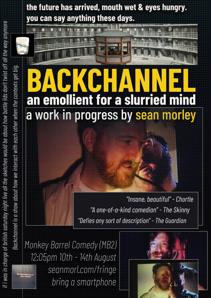 the future has arrived, mouth wet and eyes hungry. you can say anything these days

backchannel
an emollient for a slurried mind
a work in progress by sean morley

"insane, beautiful" - chortle
"a one-of-a-kind comedian" the skinny
"defies any sort of description" - the guardian

monkey barrel comedy (mb2) 
12:05pm 10th - 14th august
seanmorl.com/fringe
bring a smartphone

if i was in charge of british saturday night live all the sketches would be about how bottle lids don't twist off all the way anymore
backchannel is a show about how we interact with each other when the contexts get big