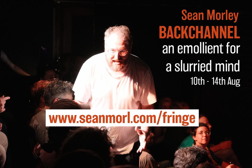 Sean Morley looms over the audience. He is lit in a way that is striking and disturbing. He looks feral. 

Sean morley
Backchannel
an emollient for a slurried mind
10th - 14th August

www.seanmorl.com/fringe