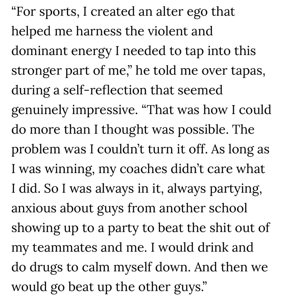 “For sports, I created an alter ego that helped me harness the violent and dominant energy I needed to tap into this stronger part of me," he told me over tapas, during a self-reflection that seemed genuinely impressive. "That was how I could do more than I thought was possible. The problem was I couldn't turn it off. As long as I was winning, my coaches didn't care what I did. So I was always in it, always partying, anxious about guys from another school showing up to a party to beat the shit out of my teammates and me. I would drink and do drugs to calm myself down. And then we would go beat up the other guys."