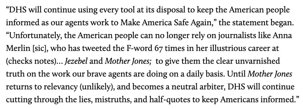 “DHS will continue using every tool at its disposal to keep the American people informed as our agents work to Make America Safe Again,” the statement began. “Unfortunately, the American people can no longer rely on journalists like Anna Merlin [sic], who has tweeted the F-word 67 times in her illustrious career at (checks notes)… Jezebel and Mother Jones; to give them the clear unvarnished truth on the work our brave agents are doing on a daily basis. Until Mother Jones returns to relevancy (unlikely), and becomes a neutral arbiter, DHS will continue cutting through the lies, mistruths, and half-quotes to keep Americans informed.”