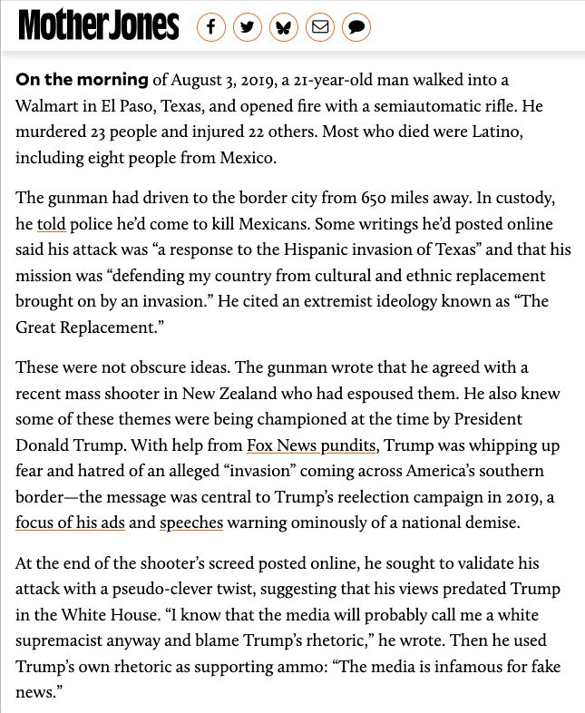 Screen cap of text from story on Trump and the El Paso mass shooter:

"On the morning of August 3, 2019, a 21-year-old man walked into a Walmart in El Paso, Texas, and opened fire with a semiautomatic rifle. He murdered 23 people and injured 22 others. Most who died were Latino, including eight people from Mexico.

The gunman had driven to the border city from 650 miles away. In custody, he told police he’d come to kill Mexicans. Some writings he’d posted online said his attack was “a response to the Hispanic invasion of Texas” and that his mission was “defending my country from cultural and ethnic replacement brought on by an invasion.” He cited an extremist ideology known as “The Great Replacement.”

These were not obscure ideas. The gunman wrote that he agreed with a recent mass shooter in New Zealand who had espoused them. He also knew some of these themes were being championed at the time by President Donald Trump. With help from Fox News pundits, Trump was whipping up fear and hatred of an alleged “invasion” coming across America’s southern border—the message was central to Trump’s reelection campaign in 2019, a focus of his ads and speeches warning ominously of a national demise.

At the end of the shooter’s screed posted online, he sought to validate his attack with a pseudo-clever twist, suggesting that his views predated Trump in the White House. “I know that the media will probably call me a white supremacist anyway and blame Trump’s rhetoric,” he wrote. Then he used Trump’s own rhetoric as supporting ammo: “The media is infamous for fake news.”