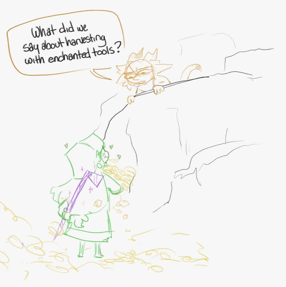 Crude drawing of Keeva over looking a cliff apprehensive looking down at mokki who is smiling, surrounded by piles of sunflowers and carrying more than they can hold. Mokki has a Fortune III enchanted hoe behind their back

Keeva: what did we say about harvesting with enchanted tools?