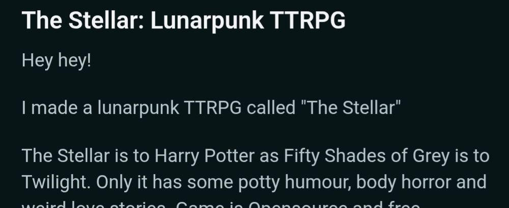 Partial screenshot of a Reddit post reading: 

The Stellar: Lunarpunk TTRPG
Hey hey!

I made a lunarpunk TTRPG called "The Stellar"

The Stellar is to Harry Potter as Fifty Shades of Grey is to Twilight. Only it has some potty humour, body horror and weird love stories.