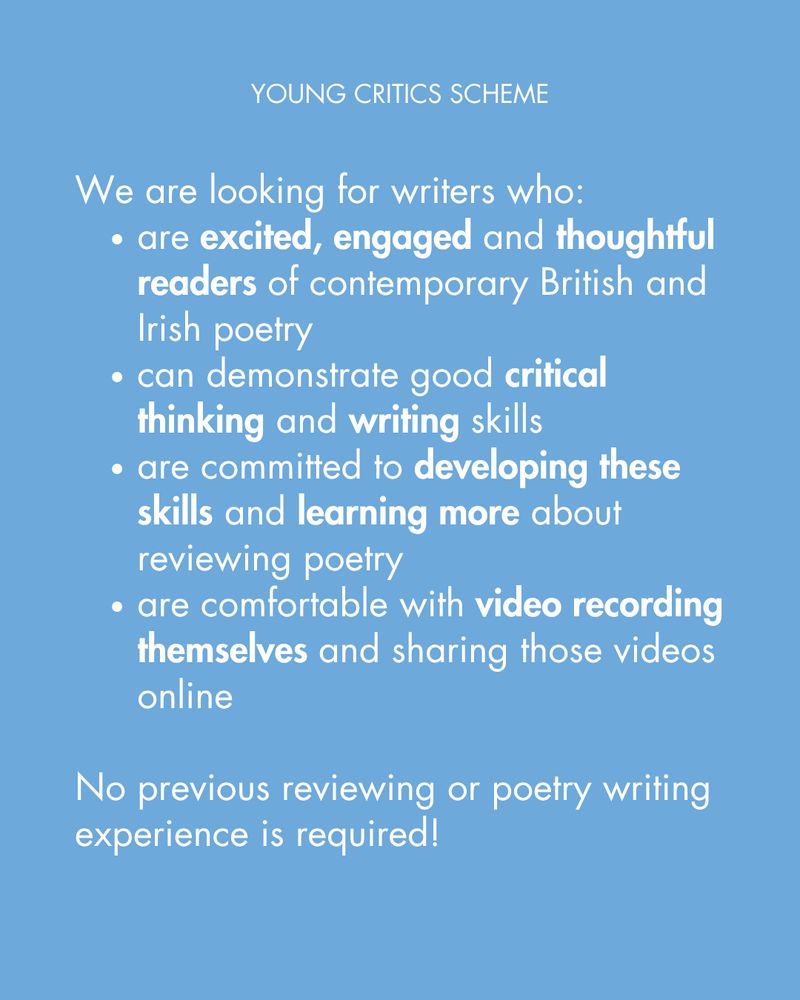 We are looking for writers who:
are excited, engaged and thoughtful readers of contemporary British and Irish poetry
can demonstrate good critical thinking and writing skills
are committed to developing these skills and learning more about reviewing poetry
are comfortable with video recording themselves and sharing those videos online 

No previous reviewing or poetry writing experience is required!