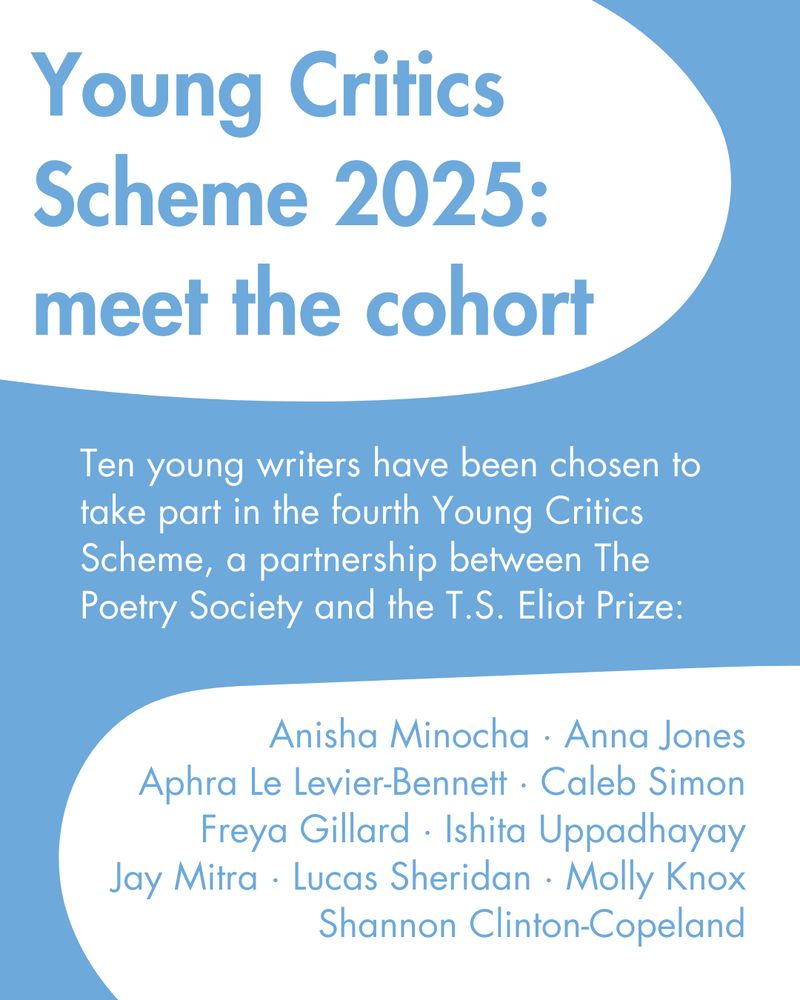 Young Critics Scheme 2025: meet the cohort

Ten young writers have been chosen to take part in the fourth Young Critics Scheme, a partnership between The Poetry Society and the T.S. Eliot Prize

Anisha Minocha · Anna Jones
Aphra Le Levier-Bennett · Caleb Simon
Freya Gillard · Ishita Uppadhayay
Jay Mitra · Lucas Sheridan · Molly Knox
Shannon Clinton-Copeland