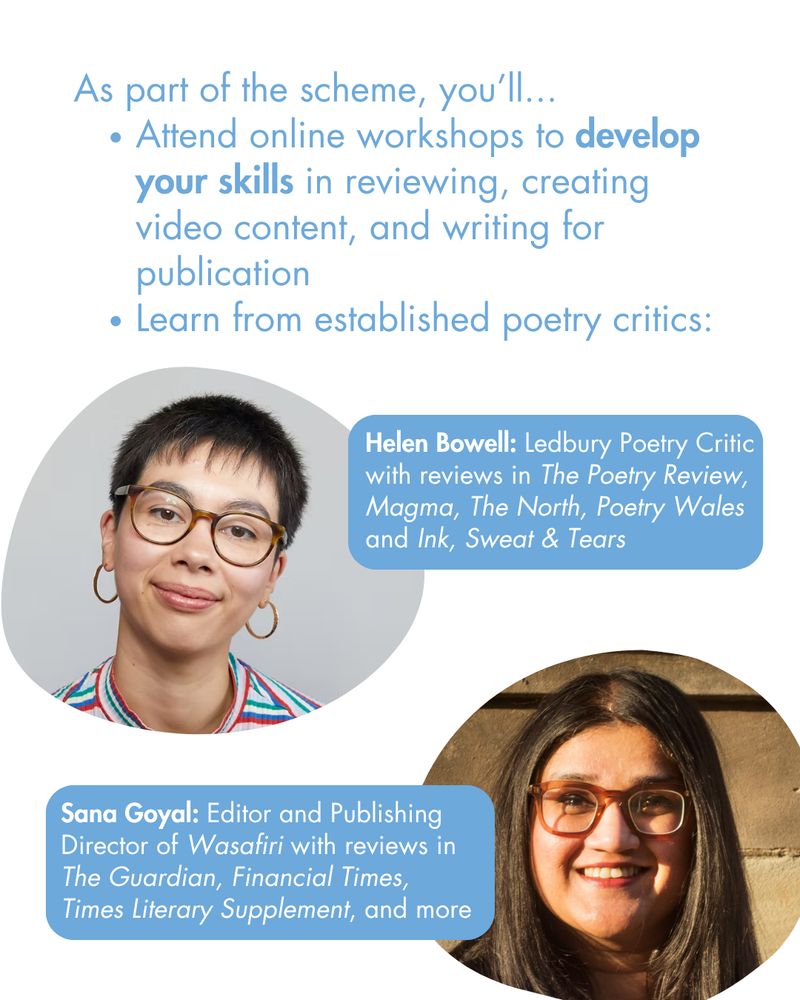 As part of the scheme, you’ll...
Attend online workshops to develop your skills in reviewing, creating video content, and writing for publication
Learn from established poetry critics:

Helen Bowell: Ledbury Poetry Critic with reviews in The Poetry Review, Magma, The North, Poetry Wales and Ink, Sweat & Tears

Sana Goyal: Editor and Publishing Director of Wasafiri with reviews in The Guardian, Financial Times, Times Literary Supplement, and more