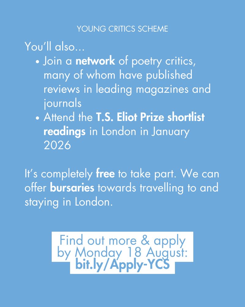 You’ll also...
Join a network of poetry critics, many of whom have published reviews in leading magazines and journals 
Attend the T.S. Eliot Prize shortlist readings in London in January 2026

It’s completely free to take part. We can offer bursaries towards travelling to and staying in London. 

Find out more & apply by Monday 18 August: bit.ly/Apply-YCS