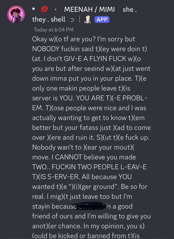 TEXT ID: Okay who tf are you? I’m sorry but NOBODY fuckin said they were doin that. I don’t give a flyin fuck who you are but after seein what just went down imma put you in your place. The only one makin people leave this server is YOU. YOU ARE THE PROBLEM. Those people were nice and I was actually wanting to get to know them begter but your fatass just had to come over here and ruin it. Shut the fuck up. Nobody wants to hear your mouth move. I CANNOT believe you made TWO.. FUCKIN TWO PEOPLE LEAVE THIS SERVER. All because YOU wanted the, “higher ground”. Be so for real. I might just leave too but I’m stayin because Suitcase is a good friend of ours and I’m willing to give you another chance. In my opinion, you should be kicked or banned from this :END TEXT ID