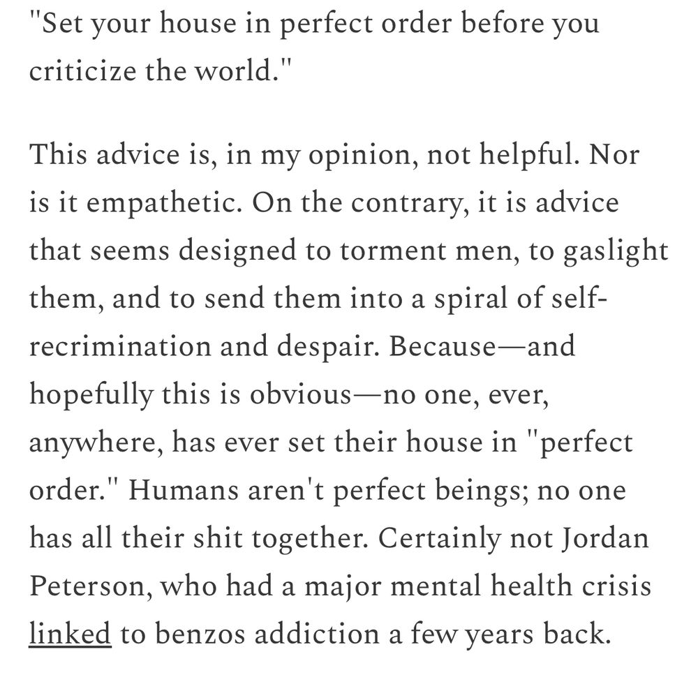 "Set your house in perfect order before you criticize the world."  

This advice is, in my opinion, not helpful. Nor is it empathetic. On the contrary, it is advice that seems designed to torment men, to gaslight them, and to send them into a spiral of self- recrimination and despair. Because—and hopefully this is obvious—no one, ever, anywhere, has ever set their house in "perfect order." Humans aren't perfect beings; no one has all their shit together. Certainly not Jordan Peterson, who had a major mental health crisis linked to benzos addiction a few years back.